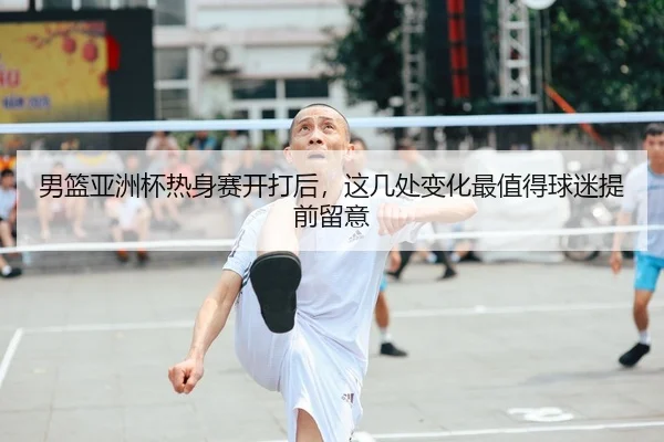 男篮亚洲杯热身赛开打后，这几处变化最值得球迷提前留意
